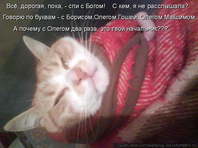 Котоматрица: Всё, дорогая, пока, - спи с Богом!    С кем, я не расслышала? Говорю по буквам - с Борисом,Олегом,Гошей, Олегом,Максимом. А почему с Олегом два раз
