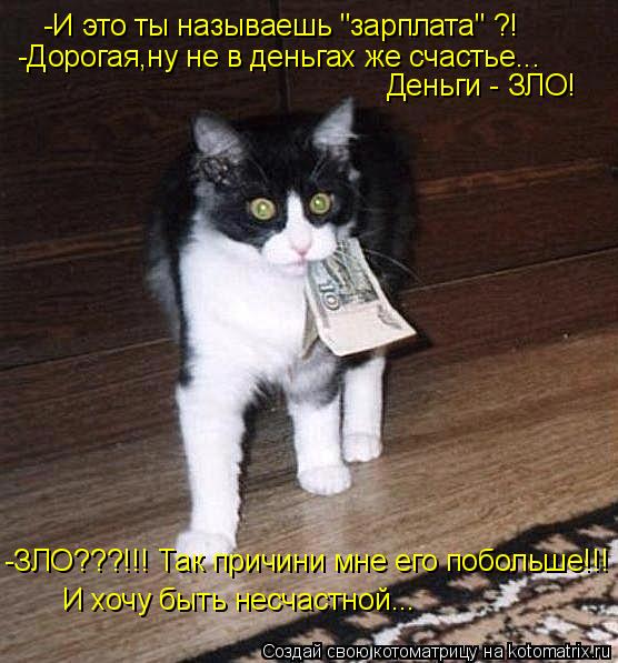 -И это ты называешь "зарплата" ?! -Дорогая,ну не в деньгах же счастье... Деньги - ЗЛО! -ЗЛО???!!! Так... Котоматрица: -И это ты называешь "зарплата" ?! -Дорогая,ну не в деньгах же счастье... Деньги - ЗЛО! -ЗЛО???!!! Так причини мне его побольше!!! И хочу быть несчастн
