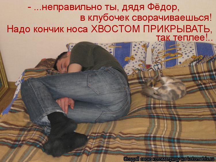 - ...неправильно ты, дядя Фёдор, в клубочек сворачиваешься! Надо кончик носа ХВОСТОМ ПРИКРЫВАТЬ, так... Котоматрица: - ...неправильно ты, дядя Фёдор, в клубочек сворачиваешься! Надо кончик носа ХВОСТОМ ПРИКРЫВАТЬ, так теплее!..