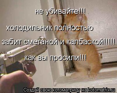 Котоматрица: не убивайте!!! холодильник полностью  забит сметаной и калбаской!!!!! как вы просили!!!