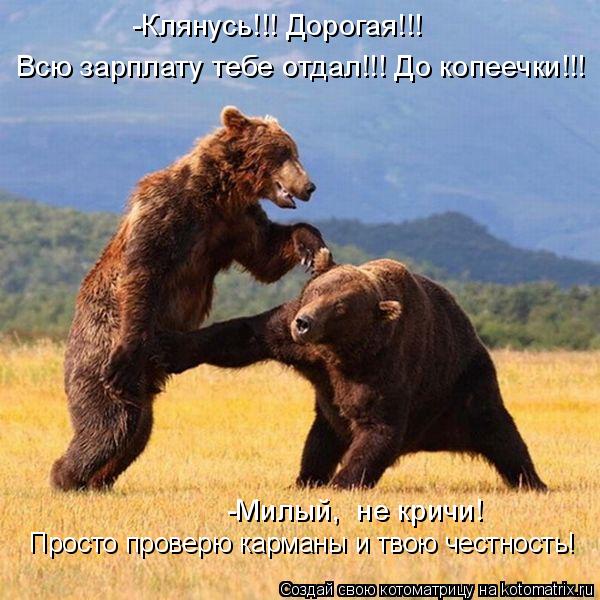 -Клянусь!!! Дорогая!!! Всю зарплату тебе отдал!!! До копеечки!!! -Милый, не кричи! Просто проверю ка... Котоматрица: -Клянусь!!! Дорогая!!! Всю зарплату тебе отдал!!! До копеечки!!! -Милый, не кричи! Просто проверю карманы и твою честность Просто проверю карман