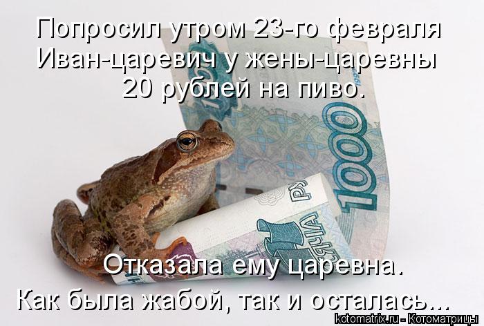 Попросил утром 23-го февраля Иван-царевич у жены-царевны 20 рублей на пиво. Отказала ему царевна. ... Котоматрица: Попросил утром 23-го февраля Иван-царевич у жены-царевны 20 рублей на пиво. Отказала ему царевна. Как была жабой, так и осталась...