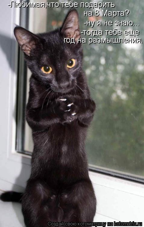 -Любимая,что тебе подарить на 8 Марта? -ну я не знаю... -тогда тебе еще год на размышления.... Котоматрица: -Любимая,что тебе подарить на 8 Марта? -ну я не знаю... -тогда тебе еще год на размышления.