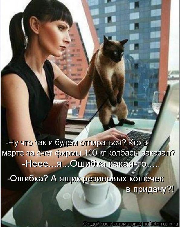-Ну что,так и будем отпираться? Кто в марте за счет фирмы 100 кг колбасы заказал? -Неее...я...Ошибка ... Котоматрица: -Ну что,так и будем отпираться? Кто в марте за счет фирмы 100 кг колбасы заказал? -Неее...я...Ошибка какая-то..... -Ошибка? А ящик резиновых кошечек