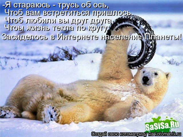 -Я стараюсь - трусь об ось, Чтоб вам встретиться пришлось. Чтоб любили вы друг друга, Чтоы жизнь текл... Котоматрица: -Я стараюсь - трусь об ось, Чтоб вам встретиться пришлось. Чтоб любили вы друг друга, Чтоы жизнь текла по кругу. Засиделось в Интернете населе