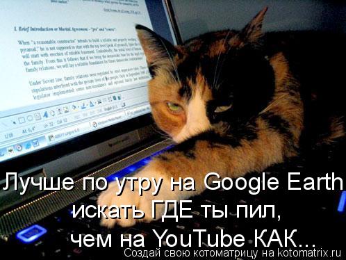 Котоматрица: Лучше по утру на Google Earth  искать ГДЕ ты пил,  чем на YouTube КАК...