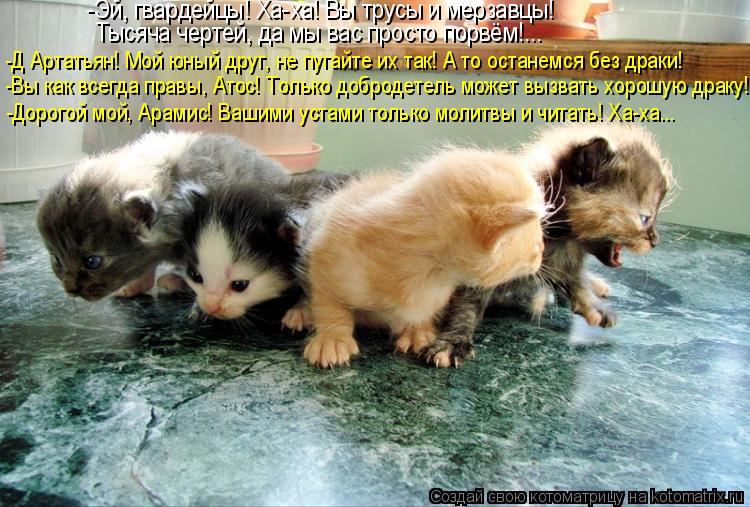 -Эй, гвардейцы! Ха-ха! Вы трусы и мерзавцы! Тысяча чертей, да мы вас просто порвём!... -Д Артатьян! ... Котоматрица: -Эй, гвардейцы! Ха-ха! Вы трусы и мерзавцы! Тысяча чертей, да мы вас просто порвём!... -Д Артатьян! Мой юный друг, не пугайте их так! А то останемс