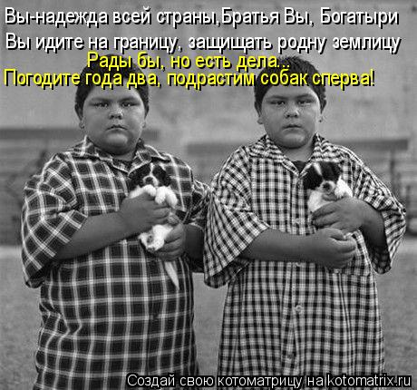 Вы-надежда всей страны,Братья Вы, Богатыри Вы идите на границу, защищать родну землицу Погодите года ... Котоматрица: Вы-надежда всей страны,Братья Вы, Богатыри Вы идите на границу, защищать родну землицу Погодите года два, подрастим собак сперва! Рады бы, но