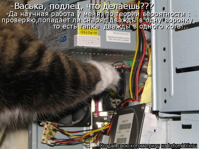 Котоматрица: -Васька, подлец, что делаешь??? -Да научная работа у меня, по теории вероятности : проверяю,попадает ли снаряд дважды в одну воронку, то есть та