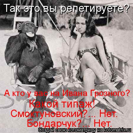 Так это вы репетируете? А кто у вас на Ивана Грозного? Какой типаж! Смоктуновский?... Нет. Бондарчук?... Котоматрица: Так это вы репетируете? А кто у вас на Ивана Грозного? Какой типаж! Смоктуновский?... Нет. Бондарчук?... Нет.
