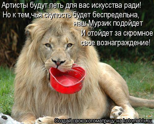 Артисты будут петь для вас искусства ради! наш Мурзик подойдет свое вознаграждение! Но к тем,чья ску... Котоматрица: Артисты будут петь для вас искусства ради! наш Мурзик подойдет свое вознаграждение! Но к тем,чья скупость будет беспредельна, И отойдет за