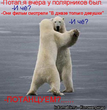 -Потап,я вчера у полярников был. -И чё? -Они фильм смотрели "В джазе только девушки" -И чё? -ПОТАНЦУЕ... Котоматрица: -Потап,я вчера у полярников был. -И чё? -Они фильм смотрели "В джазе только девушки" -И чё? -ПОТАНЦУЕМ?......