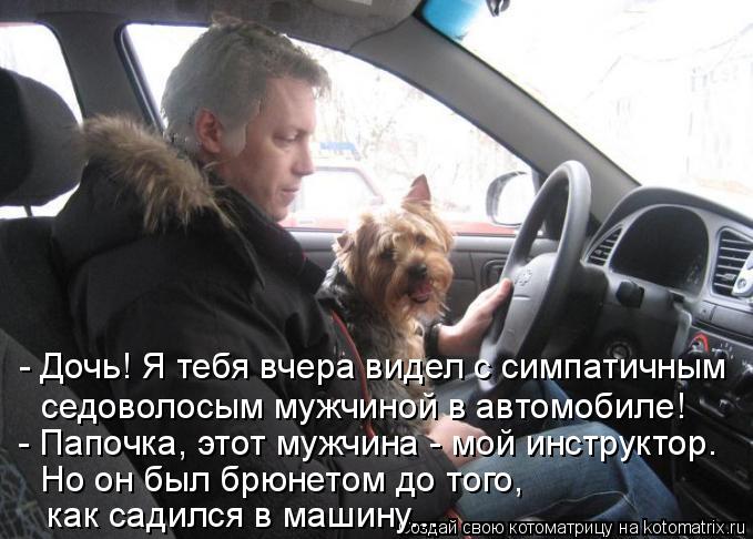 - Дочь! Я тебя вчера видел с симпатичным седоволосым мужчиной в автомобиле! - Папочка, этот мужчина... Котоматрица: - Дочь! Я тебя вчера видел с симпатичным седоволосым мужчиной в автомобиле! - Папочка, этот мужчина - мой инструктор. Но он был брюнетом до т