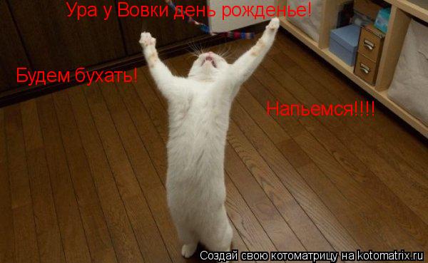Ура у Вовки день рожденье!Будем праздновать!Напьемся! Ура у Вовки день рожденье! Ура у Вовки день рож... Котоматрица: Ура у Вовки день рожденье!Будем праздновать!Напьемся! Ура у Вовки день рожденье! Ура у Вовки день рожденье! Будем бухать! Напьемся!!!!