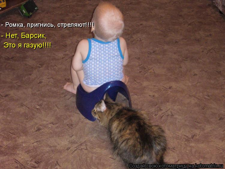 - Ромка, пригнись, стреляют!!!! - Нет, Барсик, Это я газую!!!!... Котоматрица: - Ромка, пригнись, стреляют!!!! - Нет, Барсик, Это я газую!!!!