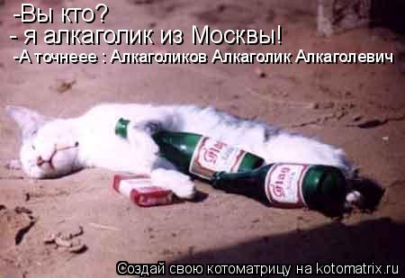 -Вы кто? - я алкаголик из Москвы! -А точнеее : Алкаголиков Алкаголик Алкаголевич... Котоматрица: -Вы кто? - я алкаголик из Москвы! -А точнеее : Алкаголиков Алкаголик Алкаголевич