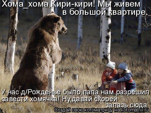 Хома_хома,Кири-кири! Мы живем в большой квартире. У нас д/Рожденье было,папа нам разрешил нам завес... Котоматрица: Хома_хома,Кири-кири! Мы живем в большой квартире. У нас д/Рожденье было,папа нам разрешил нам завести хомячка! Ну,давай скорей залазь сюда