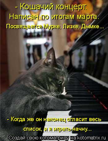 - Кошачий концерт. Написан по итогам марта. - Когда же он наконец огласит весь Посвящается Мурке, Ли... Котоматрица: - Кошачий концерт. Написан по итогам марта. - Когда же он наконец огласит весь Посвящается Мурке, Лизке, Дымке... список, и я играть начну...