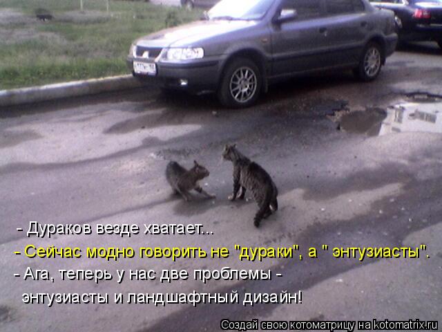 - Дураков везде хватает... - Сейчас модно говорить не "дураки", а " энтузиасты". - Ага, теперь у нас ... Котоматрица: - Дураков везде хватает... - Сейчас модно говорить не "дураки", а " энтузиасты". - Ага, теперь у нас две проблемы - энтузиасты и ландшафтный дизай