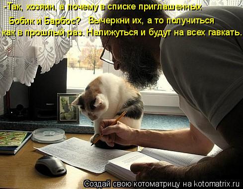 -Так, хозяин, а почему в списке приглашенных Бобик и Барбос? Вычеркни их, а то получиться как в про... Котоматрица: -Так, хозяин, а почему в списке приглашенных Бобик и Барбос? Вычеркни их, а то получиться как в прошлый раз. Налижуться и будут на всех гавка