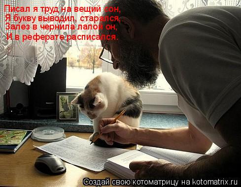 Писал я труд на вещий сон, Я букву выводил, старался, Залез в чернила лапой он, И в реферате расписал... Котоматрица: Писал я труд на вещий сон, Я букву выводил, старался, Залез в чернила лапой он, И в реферате расписался.