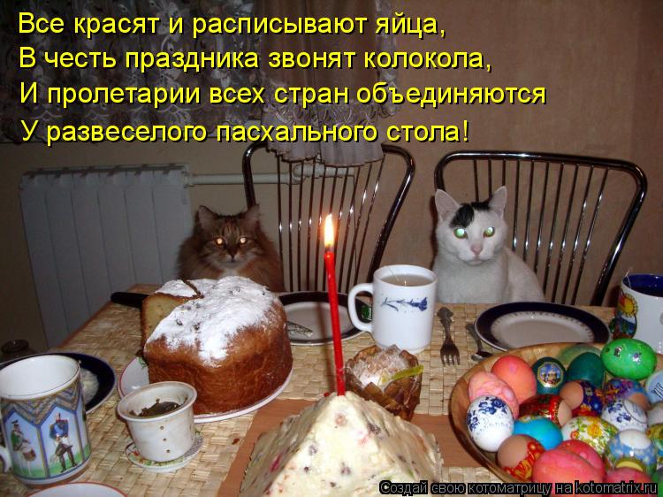Все красят и расписывают яйца, В честь праздника звонят колокола, И пролетарии всех стран объединяютс... Котоматрица: Все красят и расписывают яйца, В честь праздника звонят колокола, И пролетарии всех стран объединяются У развеселого пасхального стола!
