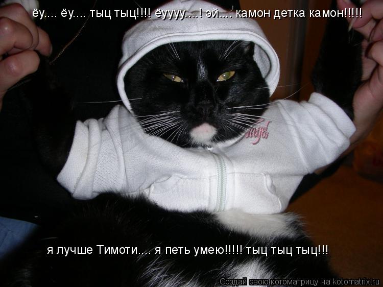 ёу.... ёу.... тыц тыц!!!! ёуууу....! эй.... камон детка камон!!!!! я лучше Тимоти.... я петь умею!!!!... Котоматрица: ёу.... ёу.... тыц тыц!!!! ёуууу....! эй.... камон детка камон!!!!! я лучше Тимоти.... я петь умею!!!!! тыц тыц тыц!!!