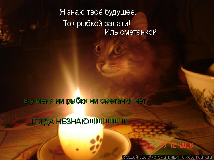 Я знаю твоё будущее. Ток рыбкой залати! Иль сметанкой а у меня ни рыбки ни сметанки нет ТОГДА НЕЗНАЮ!... Котоматрица: Я знаю твоё будущее. Ток рыбкой залати! Иль сметанкой а у меня ни рыбки ни сметанки нет ТОГДА НЕЗНАЮ!!!!!!!!!!!!!!!!!