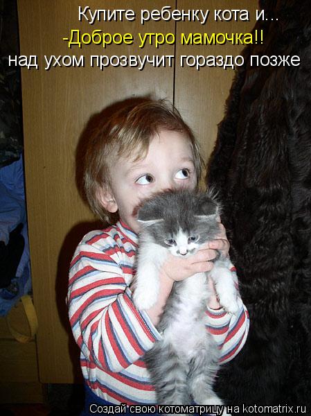-Доброе утро мамочка!! Купите ребенку кота и... над ухом прозвучит гораздо позже... Котоматрица: -Доброе утро мамочка!! Купите ребенку кота и... над ухом прозвучит гораздо позже