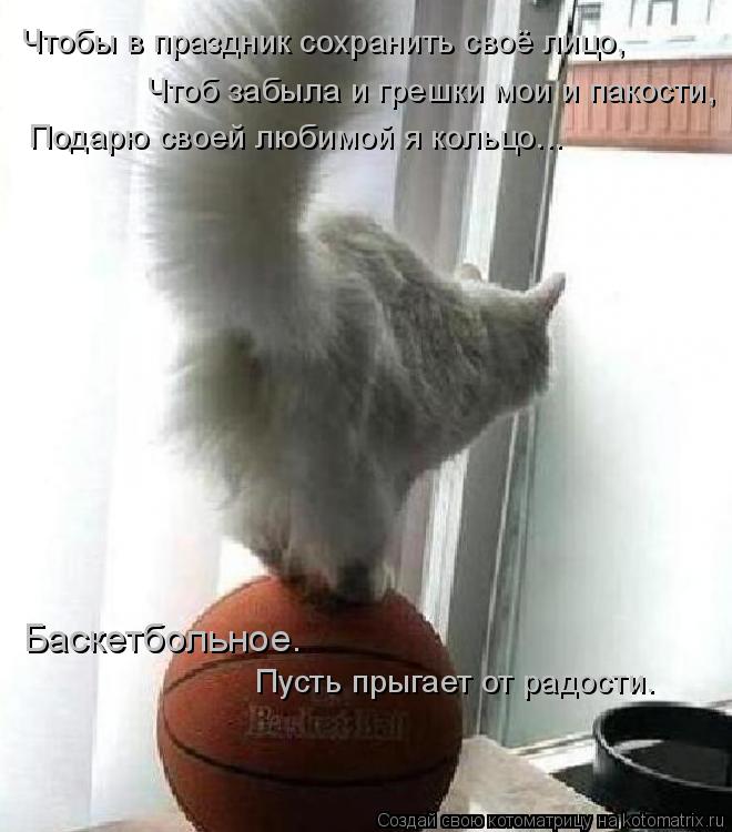 Чтобы в праздник сохранить своё лицо, Чтоб забыла и грешки мои и пакости, Подарю своей любимой я коль... Котоматрица: Чтобы в праздник сохранить своё лицо, Чтоб забыла и грешки мои и пакости, Подарю своей любимой я кольцо... Баскетбольное. Пусть прыгает от ра