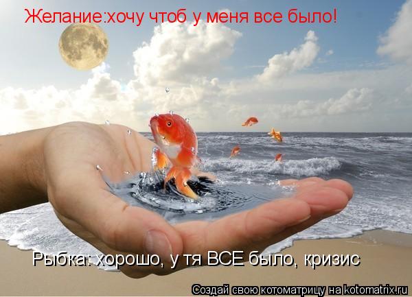 Желание:хочу чтоб у меня все было! Рыбка: хорошо, у тя ВСЕ было, кризис... Котоматрица: Желание:хочу чтоб у меня все было! Рыбка: хорошо, у тя ВСЕ было, кризис