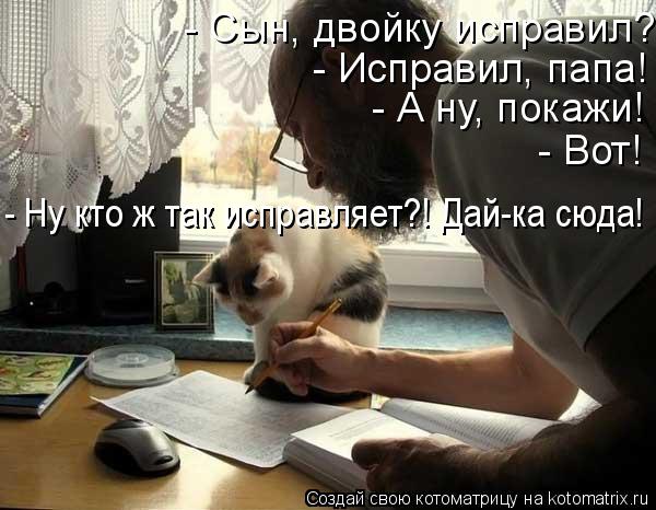 - Сын, двойку исправил? - Исправил, папа! - А ну, покажи! - Вот! - Ну кто ж так исправляет?! Дай-ка с... Котоматрица: - Сын, двойку исправил? - Исправил, папа! - А ну, покажи! - Вот! - Ну кто ж так исправляет?! Дай-ка сюда! - Исправил, папа! - А ну, покажи! - Вот!