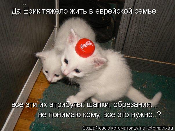 Да Ерик тяжело жить в еврейской семье не понимаю кому, все это нужно..? .. все эти их атрибуты: шапки... Котоматрица: Да Ерик тяжело жить в еврейской семье не понимаю кому, все это нужно..? .. все эти их атрибуты: шапки, обрезания...