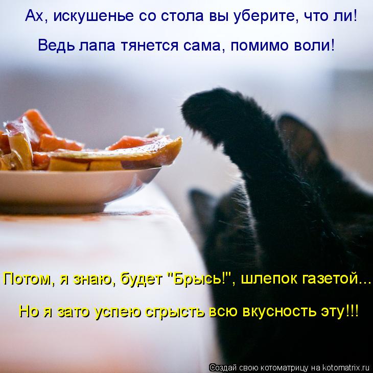 Ах, искушенье со стола вы уберите, что ли! Ведь лапа тянется сама, помимо воли! Но я зато успею сгры... Котоматрица: Ах, искушенье со стола вы уберите, что ли! Ведь лапа тянется сама, помимо воли! Но я зато успею сгрысть всю вкусность эту!!! Потом, я знаю, буде
