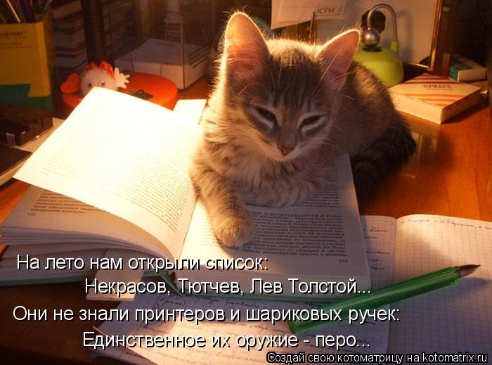 Котоматрица: На лето нам открыли список: Некрасов, Тютчев, Лев Толстой... Они не знали принтеров и шариковых ручек: Единственное их оружие - перо...