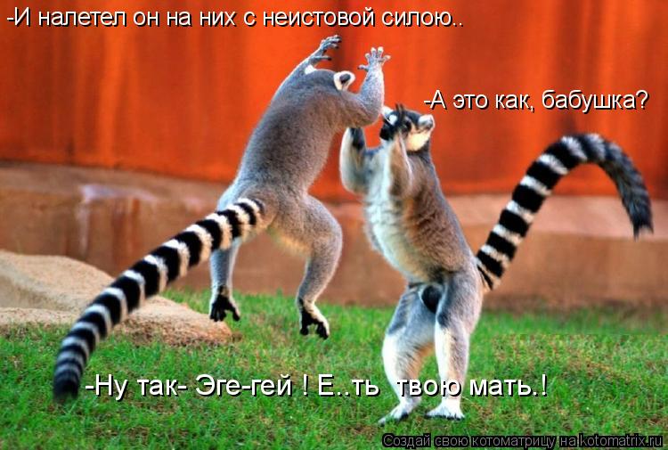 -И налетел он на них с неистовой силою.. -А это как, бабушка? -Ну так- Эге-гей ! Е..ть твою мать.!... Котоматрица: -И налетел он на них с неистовой силою.. -А это как, бабушка? -Ну так- Эге-гей ! Е..ть твою мать.!