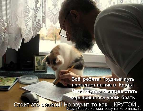 Всё, ребята! Трудный путь пролегает нынче в Круть! Чтоб крутым быстрее стать мне пришлось уроки б... Котоматрица: Всё, ребята! Трудный путь пролегает нынче в Круть! Чтоб крутым быстрее стать мне пришлось уроки брать. Стоит это ойойой! Но звучит-то как: ,,