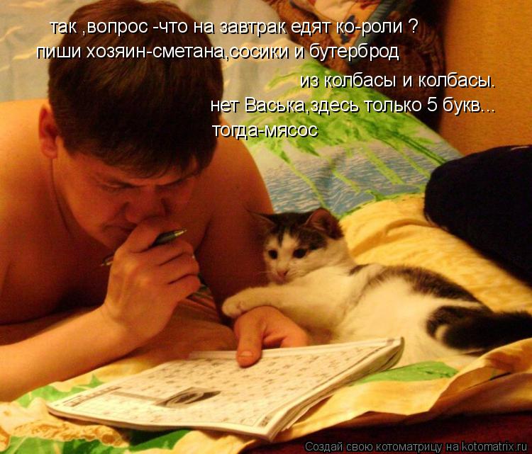 так ,вопрос -что на завтрак едят ко-роли ? пиши хозяин-сметана,сосики и бутерброд из колбасы и колб... Котоматрица: так ,вопрос -что на завтрак едят ко-роли ? пиши хозяин-сметана,сосики и бутерброд из колбасы и колбасы. нет Васька,здесь только 5 букв... тогда