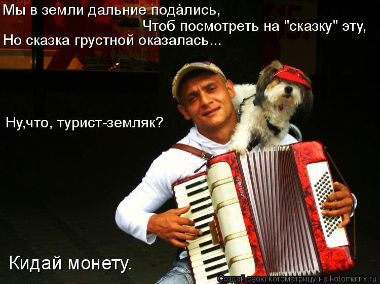 Чтоб посмотреть на "сказку" эту, Но сказка грустной оказалась... Ну,что, турист-земляк? Кидай монету.... Котоматрица: Чтоб посмотреть на "сказку" эту, Но сказка грустной оказалась... Ну,что, турист-земляк? Кидай монету. Мы в земли дальние подàлись,