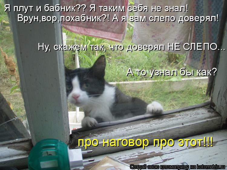 про наговор про этот!!! Я плут и бабник?? Я таким себя не знал! Врун,вор,похабник?! А я вам слепо дов... Котоматрица: про наговор про этот!!! Я плут и бабник?? Я таким себя не знал! Врун,вор,похабник?! А я вам слепо доверял! Ну, скажем так, что доверял НЕ СЛЕПО... А