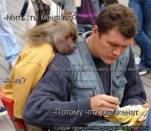 -Мить..ты меня лю? -Лю, но все равно не могу на тебе жениться.. -А че? -Потому что уже женат...... Котоматрица: -Мить..ты меня лю? -Лю, но все равно не могу на тебе жениться.. -А че? -Потому что уже женат...