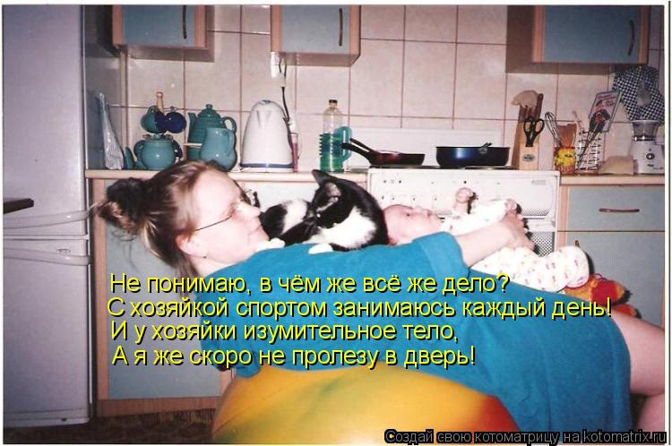 И у хозяйки изумительное тело, А я же скоро не пролезу в дверь! Не понимаю, в чём же всё же дело? С х... Котоматрица: И у хозяйки изумительное тело, А я же скоро не пролезу в дверь! Не понимаю, в чём же всё же дело? С хозяйкой спортом занимаюсь каждый день!