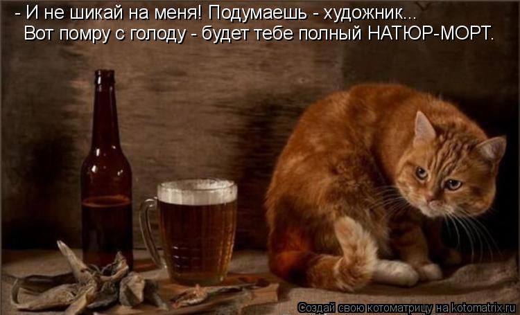 - И не шикай на меня! Подумаешь - художник... Вот помру с голоду - будет тебе полный НАТЮР-МОРТ.... Котоматрица: - И не шикай на меня! Подумаешь - художник... Вот помру с голоду - будет тебе полный НАТЮР-МОРТ.