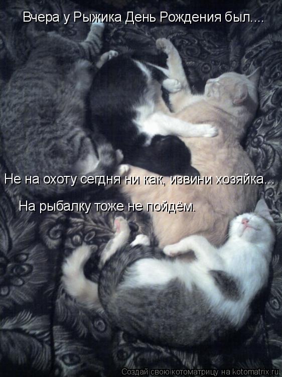 Котоматрица: Вчера у Рыжика День Рождения был.... Не на охоту сегдня ни как, извини хозяйка... На рыбалку тоже не пойдём.