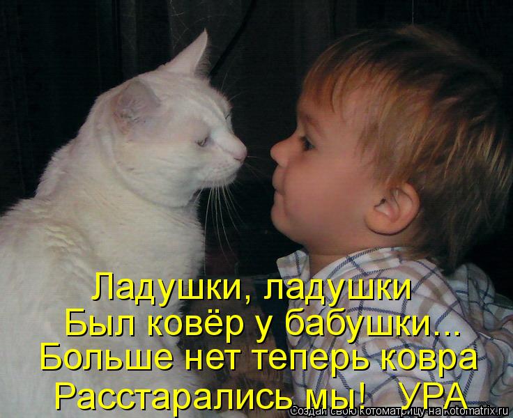 Ладушки, ладушки Был ковёр у бабушки... Больше нет теперь ковра Расстарались мы! УРА... Котоматрица: Ладушки, ладушки Был ковёр у бабушки... Больше нет теперь ковра Расстарались мы! УРА