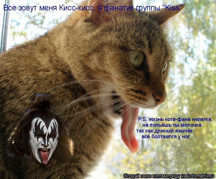 Все зовут меня Кисс-кисс, я фанатик группы "Kiss" P.S. жизнь кота-фана нелегка, не попьёшь ты молочка... Котоматрица: Все зовут меня Кисс-кисс, я фанатик группы "Kiss" P.S. жизнь кота-фана нелегка, не попьёшь ты молочка так как длиный язычёк всё болтается у ног