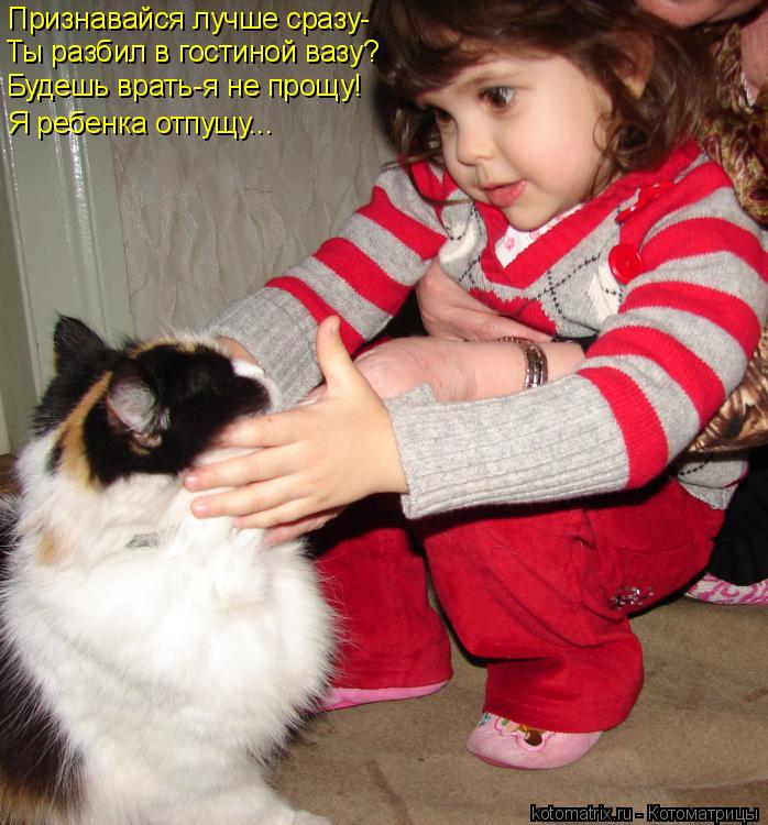 Признавайся лучше сразу- Ты разбил в гостиной вазу? Я ребенка отпущу... Будешь врать-я не прощу!... Котоматрица: Признавайся лучше сразу- Ты разбил в гостиной вазу? Я ребенка отпущу... Будешь врать-я не прощу!