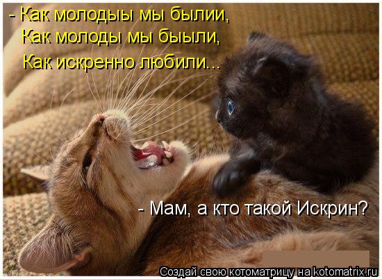 - Как молодыы мы былии, Как молоды мы быыли, Как искренно любили... - Мам, а кто такой Искрин?... Котоматрица: - Как молодыы мы былии, Как молоды мы быыли, Как искренно любили... - Мам, а кто такой Искрин?