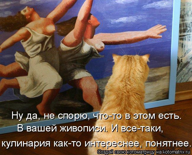 Ну да, не спорю, что-то в этом есть. В вашей живописи. И все-таки, кулинария как-то интереснее, пон... Котоматрица: Ну да, не спорю, что-то в этом есть. В вашей живописи. И все-таки, кулинария как-то интереснее, понятнее.