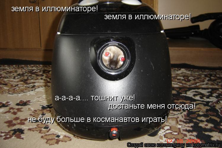 Котоматрица: земля в иллюминаторе! земля в иллюминаторе! а-а-а-а.... тошнит уже!  достаньте меня отсюда!  не буду больше в косманавтов играть!